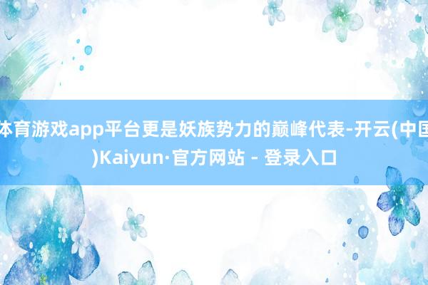 体育游戏app平台更是妖族势力的巅峰代表-开云(中国)Kaiyun·官方网站 - 登录入口