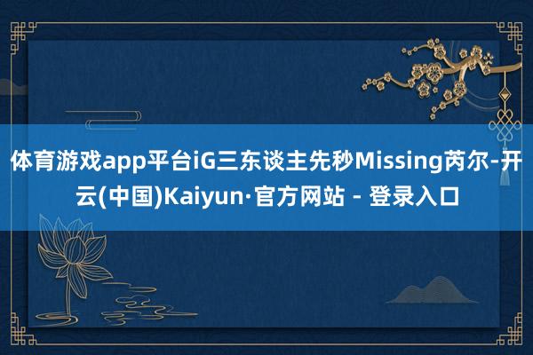 体育游戏app平台iG三东谈主先秒Missing芮尔-开云(中国)Kaiyun·官方网站 - 登录入口