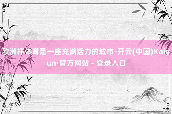 欧洲杯体育是一座充满活力的城市-开云(中国)Kaiyun·官方网站 - 登录入口