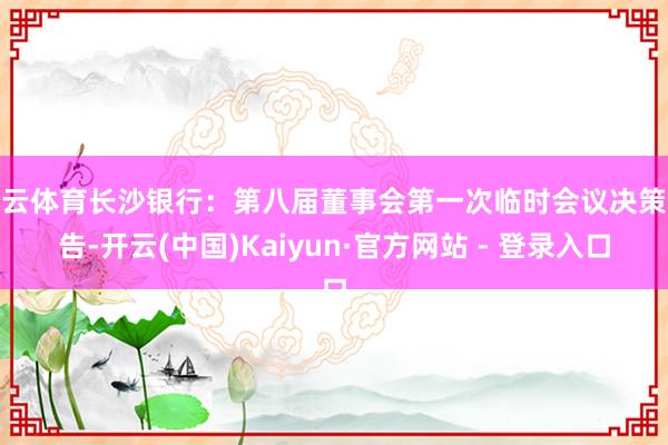 开云体育长沙银行：第八届董事会第一次临时会议决策公告-开云(中国)Kaiyun·官方网站 - 登录入口