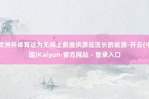 欧洲杯体育这为无间上前提供源远流长的能源-开云(中国)Kaiyun·官方网站 - 登录入口