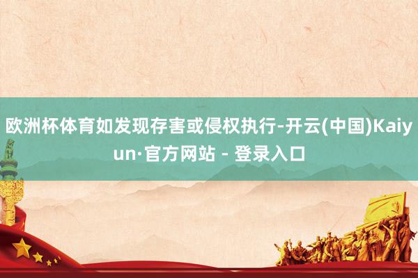 欧洲杯体育如发现存害或侵权执行-开云(中国)Kaiyun·官方网站 - 登录入口