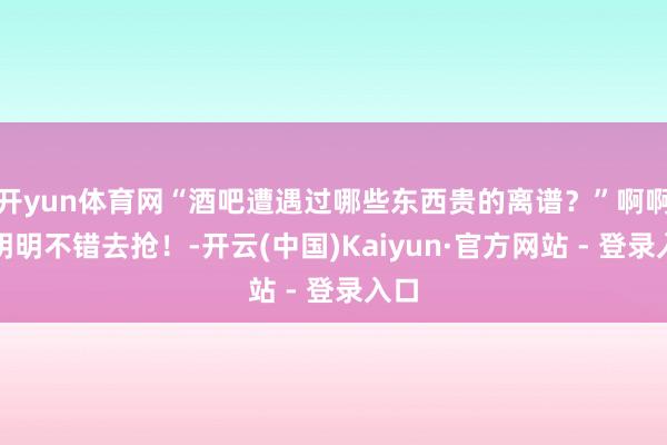开yun体育网“酒吧遭遇过哪些东西贵的离谱?”啊啊啊明明不错去抢!-开云(中国)Kaiyun·官方网站 - 登录入口