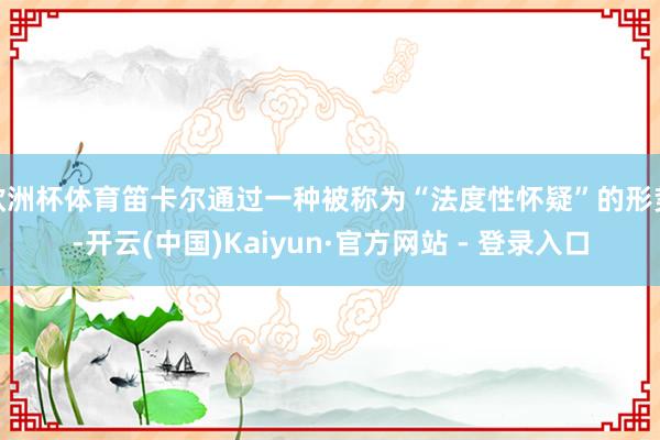欧洲杯体育笛卡尔通过一种被称为“法度性怀疑”的形势-开云(中国)Kaiyun·官方网站 - 登录入口
