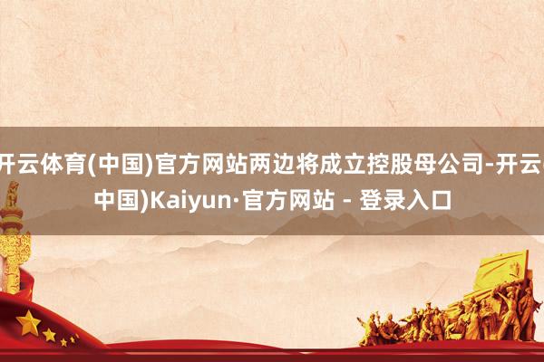 开云体育(中国)官方网站两边将成立控股母公司-开云(中国)Kaiyun·官方网站 - 登录入口