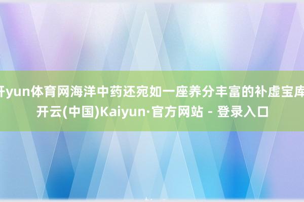 开yun体育网海洋中药还宛如一座养分丰富的补虚宝库-开云(中国)Kaiyun·官方网站 - 登录入口
