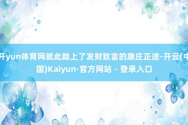 开yun体育网就此踏上了发财致富的康庄正途-开云(中国)Kaiyun·官方网站 - 登录入口