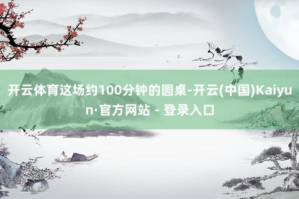 开云体育这场约100分钟的圆桌-开云(中国)Kaiyun·官方网站 - 登录入口
