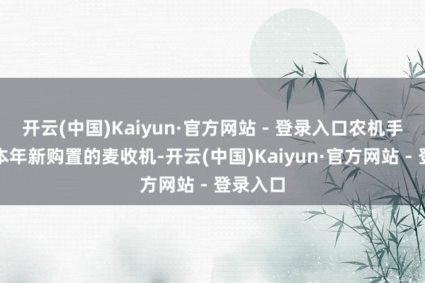 开云(中国)Kaiyun·官方网站 - 登录入口农机手用上了本年新购置的麦收机-开云(中国)Kaiyun·官方网站 - 登录入口