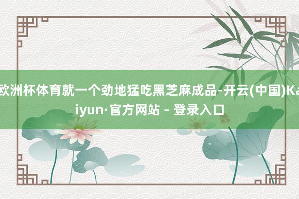 欧洲杯体育就一个劲地猛吃黑芝麻成品-开云(中国)Kaiyun·官方网站 - 登录入口