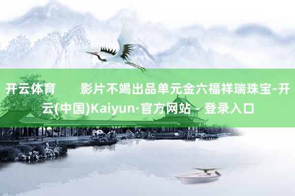 开云体育       影片不竭出品单元金六福祥瑞珠宝-开云(中国)Kaiyun·官方网站 - 登录入口