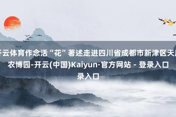 开云体育作念活“花”著述走进四川省成都市新津区天府农博园-开云(中国)Kaiyun·官方网站 - 登录入口