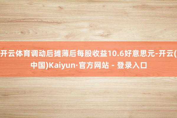 开云体育调动后摊薄后每股收益10.6好意思元-开云(中国)Kaiyun·官方网站 - 登录入口