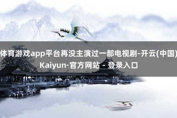 体育游戏app平台再没主演过一部电视剧-开云(中国)Kaiyun·官方网站 - 登录入口