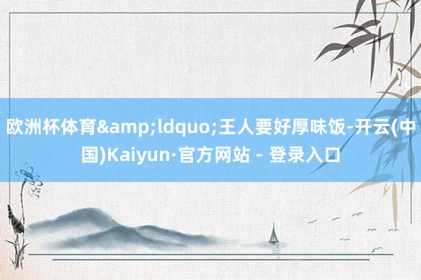 欧洲杯体育&ldquo;王人要好厚味饭-开云(中国)Kaiyun·官方网站 - 登录入口