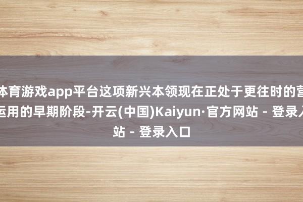 体育游戏app平台这项新兴本领现在正处于更往时的营业运用的早期阶段-开云(中国)Kaiyun·官方网站 - 登录入口
