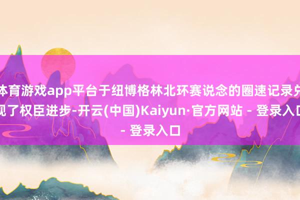 体育游戏app平台于纽博格林北环赛说念的圈速记录兑现了权臣进步-开云(中国)Kaiyun·官方网站 - 登录入口