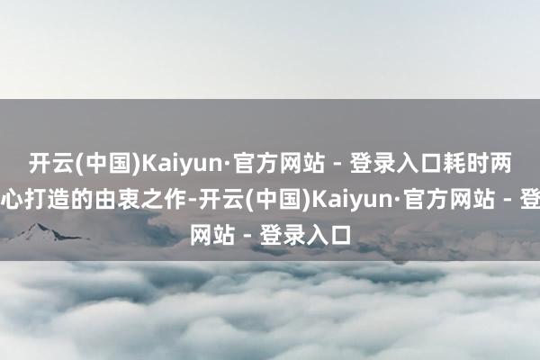 开云(中国)Kaiyun·官方网站 - 登录入口耗时两年多经心打造的由衷之作-开云(中国)Kaiyun·官方网站 - 登录入口