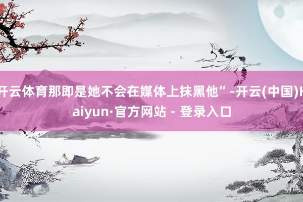 开云体育那即是她不会在媒体上抹黑他”-开云(中国)Kaiyun·官方网站 - 登录入口