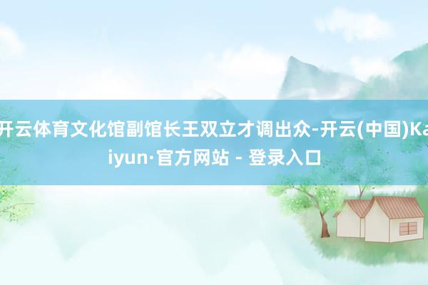 开云体育文化馆副馆长王双立才调出众-开云(中国)Kaiyun·官方网站 - 登录入口