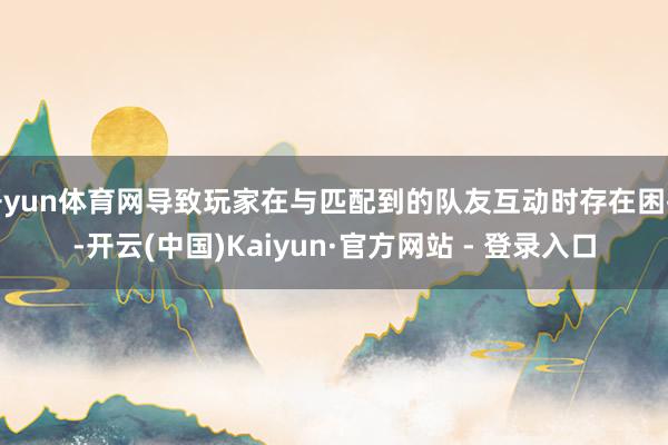 开yun体育网导致玩家在与匹配到的队友互动时存在困扰-开云(中国)Kaiyun·官方网站 - 登录入口