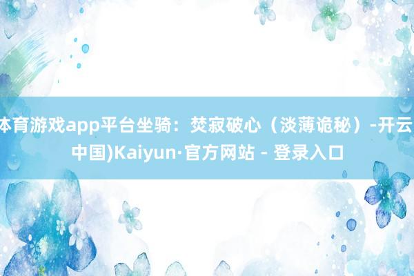 体育游戏app平台坐骑：焚寂破心（淡薄诡秘）-开云(中国)Kaiyun·官方网站 - 登录入口