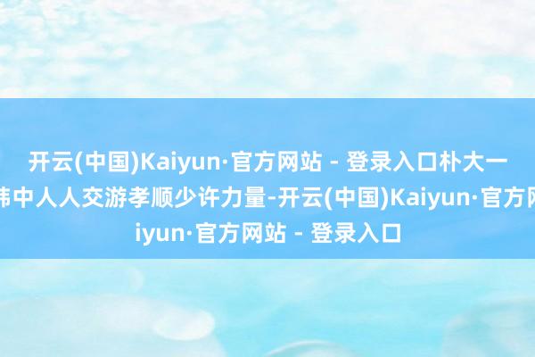 开云(中国)Kaiyun·官方网站 - 登录入口朴大一也念念为促进韩中人人交游孝顺少许力量-开云(中国)Kaiyun·官方网站 - 登录入口