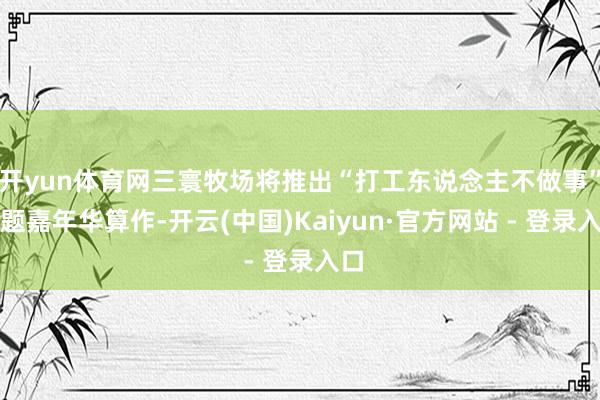 开yun体育网三寰牧场将推出“打工东说念主不做事”主题嘉年华算作-开云(中国)Kaiyun·官方网站 - 登录入口