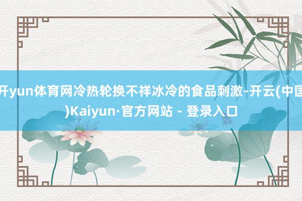 开yun体育网冷热轮换不祥冰冷的食品刺激-开云(中国)Kaiyun·官方网站 - 登录入口