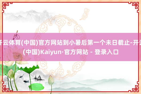 开云体育(中国)官方网站到小暑后第一个未日截止-开云(中国)Kaiyun·官方网站 - 登录入口