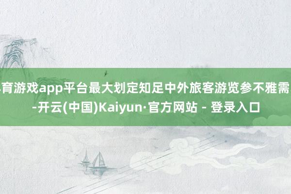 体育游戏app平台最大划定知足中外旅客游览参不雅需求-开云(中国)Kaiyun·官方网站 - 登录入口
