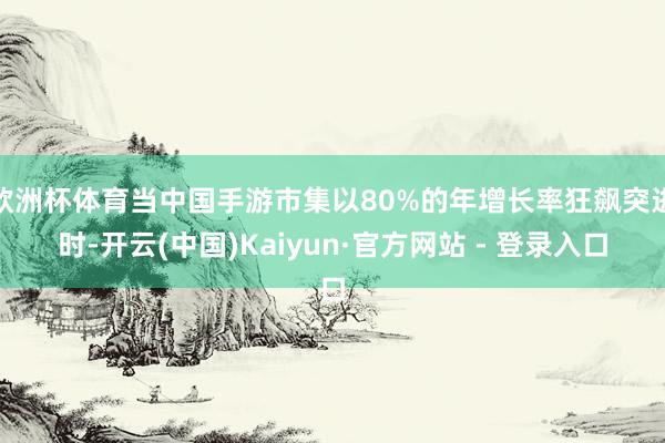 欧洲杯体育当中国手游市集以80%的年增长率狂飙突进时-开云(中国)Kaiyun·官方网站 - 登录入口