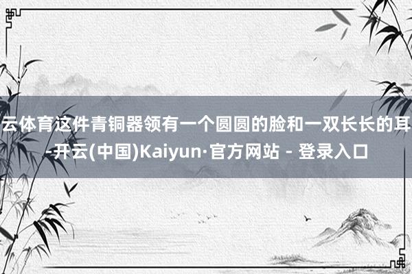 开云体育这件青铜器领有一个圆圆的脸和一双长长的耳朵-开云(中国)Kaiyun·官方网站 - 登录入口