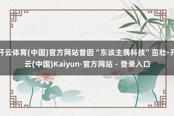 开云体育(中国)官方网站曾因“东谈主偶科技”茁壮-开云(中国)Kaiyun·官方网站 - 登录入口