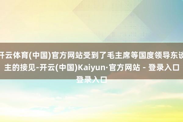 开云体育(中国)官方网站受到了毛主席等国度领导东谈主的接见-开云(中国)Kaiyun·官方网站 - 登录入口