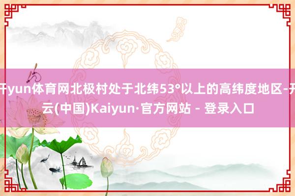 开yun体育网北极村处于北纬53°以上的高纬度地区-开云(中国)Kaiyun·官方网站 - 登录入口