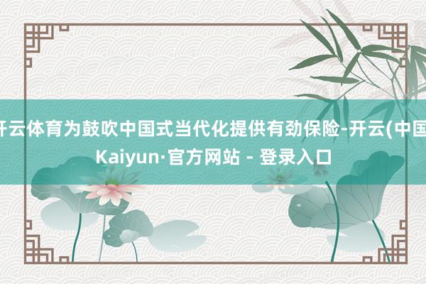 开云体育为鼓吹中国式当代化提供有劲保险-开云(中国)Kaiyun·官方网站 - 登录入口