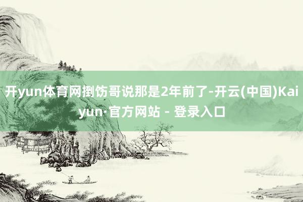 开yun体育网捯饬哥说那是2年前了-开云(中国)Kaiyun·官方网站 - 登录入口