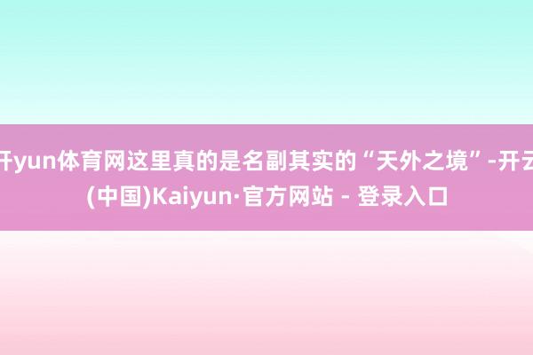 开yun体育网这里真的是名副其实的“天外之境”-开云(中国)Kaiyun·官方网站 - 登录入口