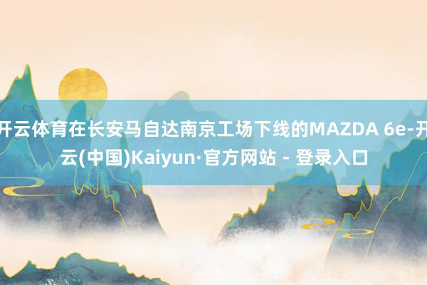 开云体育在长安马自达南京工场下线的MAZDA 6e-开云(中国)Kaiyun·官方网站 - 登录入口