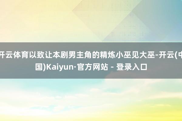 开云体育以致让本剧男主角的精炼小巫见大巫-开云(中国)Kaiyun·官方网站 - 登录入口