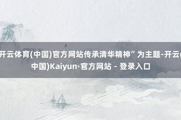 开云体育(中国)官方网站传承清华精神”为主题-开云(中国)Kaiyun·官方网站 - 登录入口