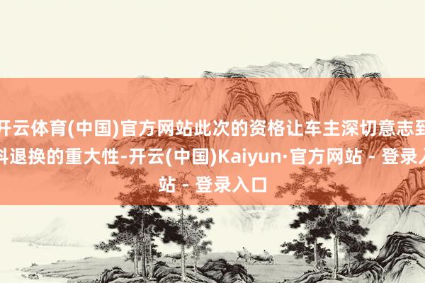 开云体育(中国)官方网站此次的资格让车主深切意志到专科退换的重大性-开云(中国)Kaiyun·官方网站 - 登录入口