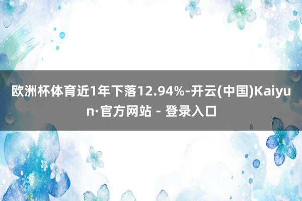 欧洲杯体育近1年下落12.94%-开云(中国)Kaiyun·官方网站 - 登录入口