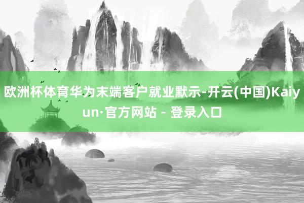 欧洲杯体育华为末端客户就业默示-开云(中国)Kaiyun·官方网站 - 登录入口