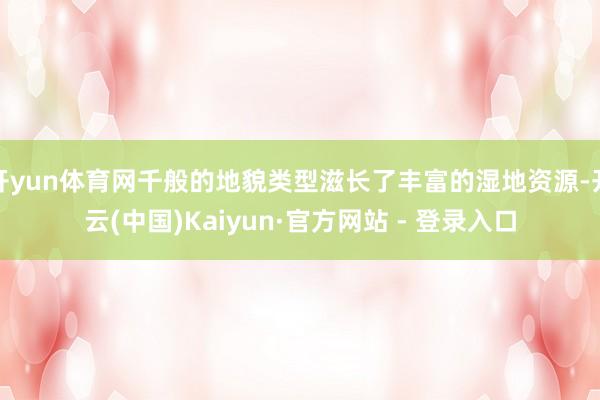 开yun体育网千般的地貌类型滋长了丰富的湿地资源-开云(中国)Kaiyun·官方网站 - 登录入口