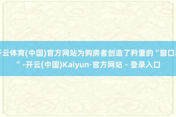 开云体育(中国)官方网站为购房者创造了矜重的“窗口期”-开云(中国)Kaiyun·官方网站 - 登录入口
