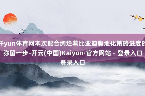 开yun体育网本次配合绚烂着比亚迪腹地化策略进度的弥留一步-开云(中国)Kaiyun·官方网站 - 登录入口