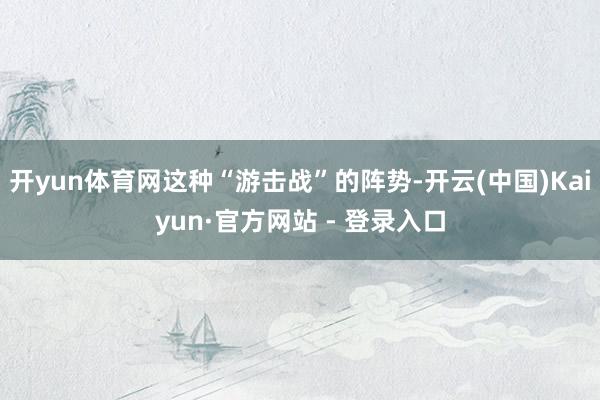 开yun体育网这种“游击战”的阵势-开云(中国)Kaiyun·官方网站 - 登录入口