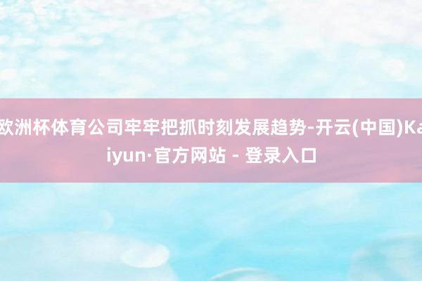 欧洲杯体育公司牢牢把抓时刻发展趋势-开云(中国)Kaiyun·官方网站 - 登录入口